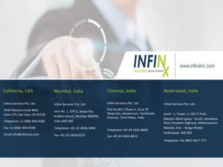 California, USA
Infinx Services Pvt. Ltd.
4340 Stevens Creek Blvd.
Suite 275, San Jose, CA 95129,
Telephone +1 (408) 404-0500
Fax +1-(408)-404-0548
Email info@infinxinc.com
Mumbai, India
Infinx Services Pvt. Ltd.
Unit No. 1, SDF-1, Seepz-Sez,
Andheri (East), Mumbai 400096,
India 400-096
Telephone +91-22-4036-3000
Fax +91-22-2829-0313
Infinx Services Pvt. Ltd.
Plot No.B27, Phase II, Zone ‘B’
Mepz-Sez, Sanatorium, Tambaram
Chennai, Tamil Nadu, India
Telephone +91 44 2262-8600
Fax +91 44 2262-8612
Chennai, India Hyderabad, India
Infinx Services Pvt. Ltd.
Level - 1, Tower- 2, SEZ IT Park,
Raheja's Mind space - South, Hardware
Park, Srisailam Highway, Maheswaram-
Mandal, Dist. - Ranga Reddy.
Hyderabad- 500 005
Telephone +91 0841-4677-777
 