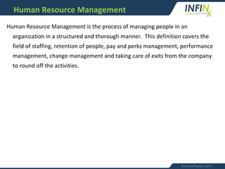 Human Resource Management is the process of managing people in an
organization in a structured and thorough manner. This definition covers the
field of staffing, retention of people, pay and perks management, performance
management, change management and taking care of exits from the company
to round off the activities.
Human Resource Management
 