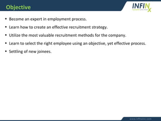 Objective
• Become an expert in employment process.
• Learn how to create an effective recruitment strategy.
• Utilize the most valuable recruitment methods for the company.
• Learn to select the right employee using an objective, yet effective process.
• Settling of new joinees.
 