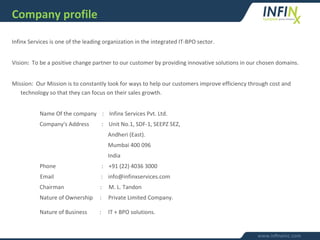 Infinx Services is one of the leading organization in the integrated IT-BPO sector.
Vision: To be a positive change partner to our customer by providing innovative solutions in our chosen domains.
Mission: Our Mission is to constantly look for ways to help our customers improve efficiency through cost and
technology so that they can focus on their sales growth.
Name Of the company : Infinx Services Pvt. Ltd.
Company's Address : Unit No.1, SDF-1, SEEPZ SEZ,
Andheri (East).
Mumbai 400 096
India
Phone : +91 (22) 4036 3000
Email : info@infinxservices.com
Chairman : M. L. Tandon
Nature of Ownership : Private Limited Company.
Nature of Business : IT + BPO solutions.
Company profile
 