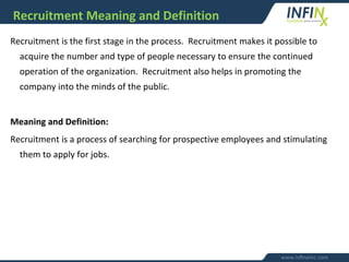 Recruitment Meaning and Definition
Recruitment is the first stage in the process. Recruitment makes it possible to
acquire the number and type of people necessary to ensure the continued
operation of the organization. Recruitment also helps in promoting the
company into the minds of the public.
Meaning and Definition:
Recruitment is a process of searching for prospective employees and stimulating
them to apply for jobs.
 