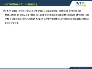 Recruitment: Planning
The first stage in the recruitment process is planning. Planning involves the
translation of likely job vacancies and information about the nature of these jobs
into a set of objectives which help in identifying the correct type of applicants to
be recruited.
 