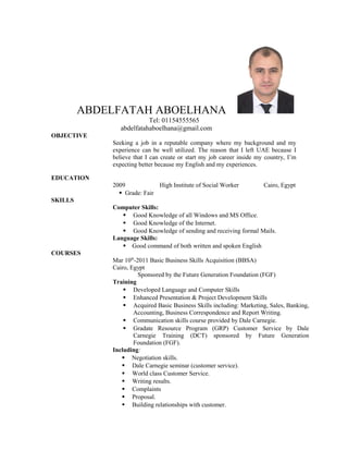 ABDELFATAH ABOELHANA
Tel: 01154555565
abdelfatahaboelhana@gmail.com
OBJECTIVE
Seeking a job in a reputable company where my background and my
experience can be well utilized. The reason that I left UAE because I
believe that I can create or start my job career inside my country, I’m
expecting better because my English and my experiences.
EDUCATION
2009 High Institute of Social Worker Cairo, Egypt
Grade: Fair
SKILLS
Computer Skills:
 Good Knowledge of all Windows and MS Office.
 Good Knowledge of the Internet.
 Good Knowledge of sending and receiving formal Mails.
Language Skills:
 Good command of both written and spoken English
COURSES
Mar 10th
-2011 Basic Business Skills Acquisition (BBSA)
Cairo, Egypt
Sponsored by the Future Generation Foundation (FGF)
Training
 Developed Language and Computer Skills
 Enhanced Presentation & Project Development Skills
 Acquired Basic Business Skills including: Marketing, Sales, Banking,
Accounting, Business Correspondence and Report Writing.
 Communication skills course provided by Dale Carnegie.
 Gradate Resource Program (GRP) Customer Service by Dale
Carnegie Training (DCT) sponsored by Future Generation
Foundation (FGF).
Including:
 Negotiation skills.
 Dale Carnegie seminar (customer service).
 World class Customer Service.
 Writing results.
 Complaints
 Proposal.
 Building relationships with customer.
 