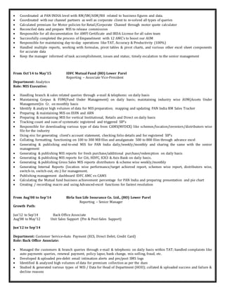  Coordinated at PAN INDIA level with RM/SM/ASM/RH related to business figures and data.
 Coordinated with our channel partners as well as corporate client to re-solved all types of queries
 Calculated premium for Motor policies for Retail/Corporate Channel through motor quote calculator
 Reconciled data and prepare MIS to release commission
 Responsible for all documentation for AMFI Certificate and IRDA License for all sales team
 Successfully completed the process of Empanelment with 12 AMC’s to boost our AUM
 Responsible for maintaining day-to-day operations like TAT, Accuracy & Productivity (100%)
 Handled multiple reports, working with formulas, pivot tables & pivot charts, and various other excel sheet components
for accurate data
 Keep the manager informed of task accomplishment, issues and status; timely escalation to the senior management
From Oct’14 to May’15 IDFC Mutual Fund (HO) Lower Parel
Reporting – Associate Vice-President
Department: Analytics
Role: MIS Executive:
 Handling branch & sales related queries through e-mail & telephonic on daily basis
 Maintaining Corpus & FUM(Fund Under Management) on daily basis; maintaining industry wise AUM(Assets Under
Management)in Cr. on monthly basis
 Identify & analyze high volumes of data for MIS preparation; mapping and updating PAN India RM Sales Tracker
 Preparing & maintaining MIS on EUIN and ARN
 Preparing & maintaining MIS for vertical Institutional, Retails and Direct on daily basis
 Tracking count and sum of systematic registered and triggered SIP’s
 Responsible for downloading various type of data from CAMS(MFDEX) like schemes/location/investors/distributors wise
file for the industry
 Using eisc for generating client’s account statement, checking folio details and for registered SIP’s
 Collating, formatting, functioning on 100 to 300 MB files and amalgamate 500 to 800 files through advance excel
 Generating & publishing end-to-end MIS for PAN India daily/weekly/monthly and sharing the same with the senior
management
 Generating & publishing MIS reports for fresh purchase/additional purchase/redemption on daily basis
 Generating & publishing MIS reports for Citi, HDFC, ICICI & Axis Bank on daily basis.
 Generating & publishing Gross Sales MIS reports distributors & scheme wise weekly/monthly
 Generating Internal Reports (location wise performance/target achieved report, schemes wise report, distributors wise,
switch-in, switch-out, etc.) for management.
 Publishing management dashboard IDFC AMC vs CAMS
 Calculating the Mutual fund business achievement percentage for PAN India and preparing presentation and pie chart
 Creating / recording macro and using Advanced-excel functions for fastest resolution
From Aug’08 to Sep’14 Birla Sun Life Insurance Co. Ltd., (HO) Lower Parel
Reporting – Senior Manager
Growth Path:
Jun’12 to Sep’14 Back Office Associate
Aug’08 to May’12 Unit Sales Support (Pre & Post-Sales Support)
Jun’12 to Sep’14
Department: Customer Service-Auto Payment (ECS, Direct Debit, Credit Card)
Role: Back Office Associate:
 Managed the customers & branch queries through e-mail & telephonic on daily basis within TAT; handled complaints like
auto payments queries, renewal payment, policy lapse, bank change, mis-selling, fraud, etc.
 Developed & uploaded pre-debit email intimation alerts and pre/post SMS logs
 Identified & analyzed high volumes of data for premium collection as per the dues
 Studied & generated various types of MIS / Data for Head of Department (HOD); collated & uploaded success and failure &
decline reasons
 