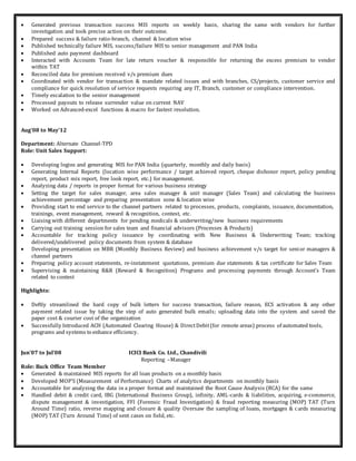  Generated previous transaction success MIS reports on weekly basis, sharing the same with vendors for further
investigation and took precise action on their outcome.
 Prepared success & failure ratio-branch, channel & location wise
 Published technically failure MIS, success/failure MIS to senior management and PAN India
 Published auto payment dashboard
 Interacted with Accounts Team for late return voucher & responsible for returning the excess premium to vendor
within TAT
 Reconciled data for premium received v/s premium dues
 Coordinated with vendor for transaction & mandate related issues and with branches, CS/projects, customer service and
compliance for quick resolution of service requests requiring any IT, Branch, customer or compliance intervention.
 Timely escalation to the senior management
 Processed payouts to release surrender value on current NAV
 Worked on Advanced-excel functions & macro for fastest resolution.
Aug’08 to May’12
Department: Alternate Channel-TPD
Role: Unit Sales Support:
 Developing logins and generating MIS for PAN India (quarterly, monthly and daily basis)
 Generating Internal Reports (location wise performance / target achieved report, cheque dishonor report, policy pending
report, product mix report, free look report, etc.) for management.
 Analyzing data / reports in proper format for various business strategy
 Setting the target for sales manager, area sales manager & unit manager (Sales Team) and calculating the business
achievement percentage and preparing presentation zone & location wise
 Providing start to end service to the channel partners related to processes, products, complaints, issuance, documentation,
trainings, event management, reward & recognition, contest, etc.
 Liaising with different departments for pending medicals & underwriting/new business requirements
 Carrying out training session for sales team and financial advisors (Processes & Products)
 Accountable for tracking policy issuance by coordinating with New Business & Underwriting Team; tracking
delivered/undelivered policy documents from system & database
 Developing presentation on MBR (Monthly Business Review) and business achievement v/s target for senior managers &
channel partners
 Preparing policy account statements, re-instatement quotations, premium due statements & tax certificate for Sales Team
 Supervising & maintaining R&R (Reward & Recognition) Programs and processing payments through Account’s Team
related to contest
Highlights:
 Deftly streamlined the hard copy of bulk letters for success transaction, failure reason, ECS activation & any other
payment related issue by taking the step of auto generated bulk emails; uploading data into the system and saved the
paper cost & courier cost of the organization
 Successfully Introduced ACH (Automated Clearing House) & DirectDebit(for remote areas) process of automated tools,
programs and systems to enhance efficiency.
Jun’07 to Jul’08 ICICI Bank Co. Ltd., Chandivili
Reporting –Manager
Role: Back Office Team Member
 Generated & maintained MIS reports for all loan products on a monthly basis
 Developed MOP'S (Measurement of Performance) Charts of analytics departments on monthly basis
 Accountable for analyzing the data in a proper format and maintained the Root Cause Analysis (RCA) for the same
 Handled debit & credit card, IBG (International Business Group), infinity, AML-cards & liabilities, acquiring, e-commerce,
dispute management & investigation, FFI (Forensic Fraud Investigation) & fraud reporting measuring (MOP) TAT (Turn
Around Time) ratio, reverse mapping and closure & quality Oversaw the sampling of loans, mortgages & cards measuring
(MOP) TAT (Turn Around Time) of sent cases on field, etc.
 