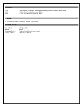 EDUCATION
2011 Post Graduate Diploma in Business Administration from Symbiosis (SCDL), Pune
2008 M.Com. from Mumbai University, Kalina
2005 B.Com. from Mumbai University, Malad
IT SKILLS
 Well versed with MS Office and Internet Applications
PERSONAL DETAILS
Date of Birth: 23rd June, 1984
Marital: Married
Languages Known: English, Hindi, Marathi and Bengali
Contact Address: Bhayandar – 401105
 