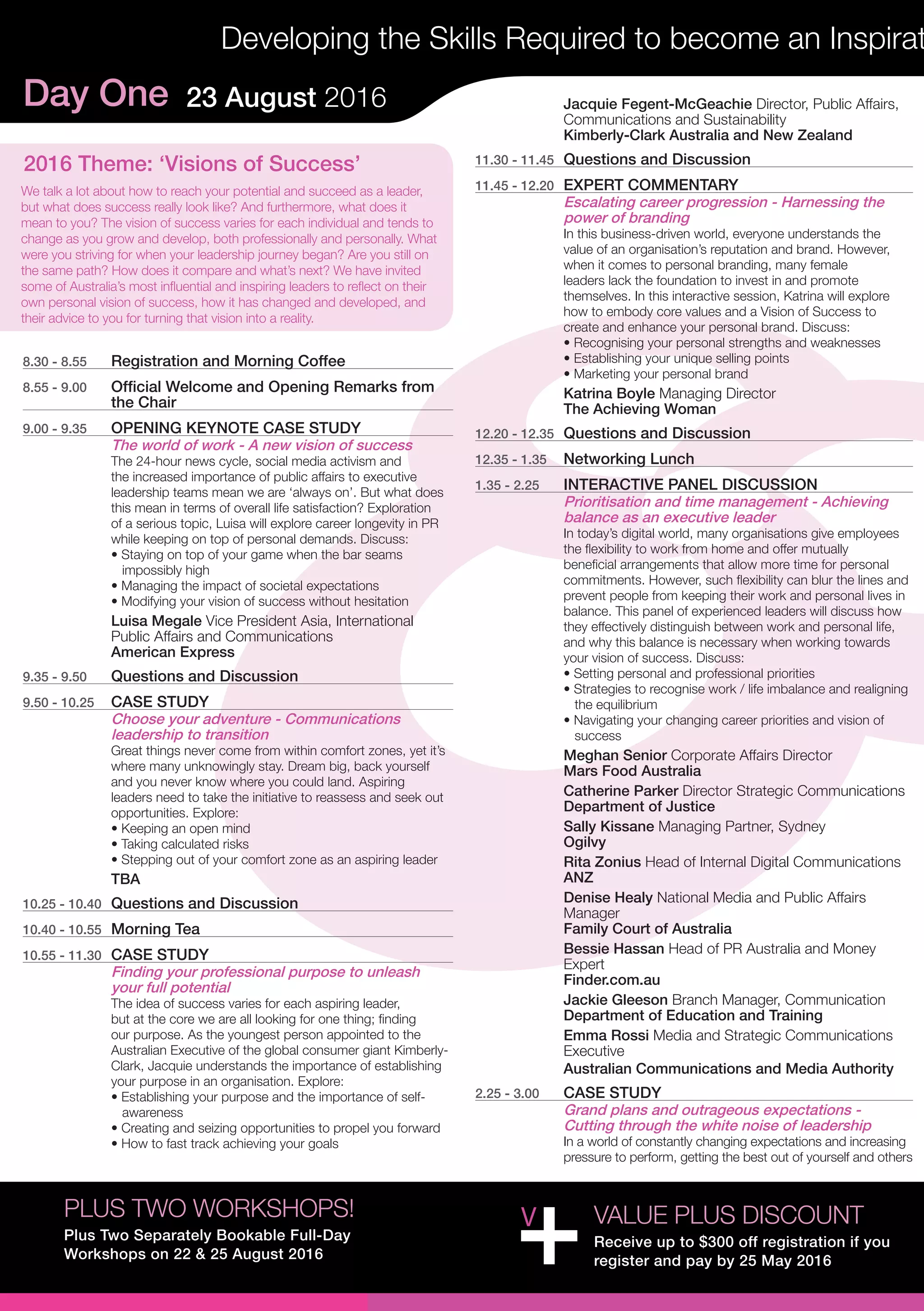 Day One 23 August 2016
Developing the Skills Required to become an Inspirat
8.30 - 8.55	 Registration and Morning Coffee
8.55 - 9.00	 Official Welcome and Opening Remarks from
the Chair
9.00 - 9.35	 OPENING KEYNOTE CASE STUDY
The world of work - A new vision of success
The 24-hour news cycle, social media activism and
the increased importance of public affairs to executive
leadership teams mean we are ‘always on’. But what does
this mean in terms of overall life satisfaction? Exploration
of a serious topic, Luisa will explore career longevity in PR
while keeping on top of personal demands. Discuss:
• Staying on top of your game when the bar seams 	 	
impossibly high
• Managing the impact of societal expectations
• Modifying your vision of success without hesitation
Luisa Megale Vice President Asia, International
Public Affairs and Communications
American Express
9.35 - 9.50	 Questions and Discussion
9.50 - 10.25	 CASE STUDY
Choose your adventure - Communications
leadership to transition
Great things never come from within comfort zones, yet it’s
where many unknowingly stay. Dream big, back yourself
and you never know where you could land. Aspiring
leaders need to take the initiative to reassess and seek out
opportunities. Explore:
• Keeping an open mind
• Taking calculated risks
• Stepping out of your comfort zone as an aspiring leader
TBA
10.25 - 10.40	 Questions and Discussion
10.40 - 10.55	 Morning Tea
10.55 - 11.30	 CASE STUDY
Finding your professional purpose to unleash
your full potential
The idea of success varies for each aspiring leader,
but at the core we are all looking for one thing; finding
our purpose. As the youngest person appointed to the
Australian Executive of the global consumer giant Kimberly-
Clark, Jacquie understands the importance of establishing
your purpose in an organisation. Explore:
• Establishing your purpose and the importance of self-	
awareness
• Creating and seizing opportunities to propel you forward
• How to fast track achieving your goals
Jacquie Fegent-McGeachie Director, Public Affairs,
Communications and Sustainability
Kimberly-Clark Australia and New Zealand
11.30 - 11.45	 Questions and Discussion
11.45 - 12.20	 EXPERT COMMENTARY
Escalating career progression - Harnessing the
power of branding
In this business-driven world, everyone understands the
value of an organisation’s reputation and brand. However,
when it comes to personal branding, many female
leaders lack the foundation to invest in and promote
themselves. In this interactive session, Katrina will explore
how to embody core values and a Vision of Success to
create and enhance your personal brand. Discuss:
• Recognising your personal strengths and weaknesses
• Establishing your unique selling points
• Marketing your personal brand
Katrina Boyle Managing Director
The Achieving Woman
12.20 - 12.35	 Questions and Discussion
12.35 - 1.35	 Networking Lunch
1.35 - 2.25	 INTERACTIVE PANEL DISCUSSION
Prioritisation and time management - Achieving
balance as an executive leader
In today’s digital world, many organisations give employees
the flexibility to work from home and offer mutually
beneficial arrangements that allow more time for personal
commitments. However, such flexibility can blur the lines and
prevent people from keeping their work and personal lives in
balance. This panel of experienced leaders will discuss how
they effectively distinguish between work and personal life,
and why this balance is necessary when working towards
your vision of success. Discuss:
• Setting personal and professional priorities
• Strategies to recognise work / life imbalance and realigning 	
the equilibrium
• Navigating your changing career priorities and vision of 	
success
Meghan Senior Corporate Affairs Director
Mars Food Australia
Catherine Parker Director Strategic Communications
Department of Justice
Sally Kissane Managing Partner, Sydney
Ogilvy
Rita Zonius Head of Internal Digital Communications
ANZ
Denise Healy National Media and Public Affairs
Manager
Family Court of Australia
Bessie Hassan Head of PR Australia and Money
Expert
Finder.com.au
Jackie Gleeson Branch Manager, Communication
Department of Education and Training
Emma Rossi Media and Strategic Communications
Executive
Australian Communications and Media Authority
2.25 - 3.00	 CASE STUDY
Grand plans and outrageous expectations -
Cutting through the white noise of leadership
In a world of constantly changing expectations and increasing
pressure to perform, getting the best out of yourself and others
VALUE PLUS DISCOUNT
Receive up to $300 off registration if you
register and pay by 25 May 2016
PLUS TWO WORKSHOPS!
Plus Two Separately Bookable Full-Day
Workshops on 22 & 25 August 2016
2016 Theme: ‘Visions of Success’
We talk a lot about how to reach your potential and succeed as a leader,
but what does success really look like? And furthermore, what does it
mean to you? The vision of success varies for each individual and tends to
change as you grow and develop, both professionally and personally. What
were you striving for when your leadership journey began? Are you still on
the same path? How does it compare and what’s next? We have invited
some of Australia’s most influential and inspiring leaders to reflect on their
own personal vision of success, how it has changed and developed, and
their advice to you for turning that vision into a reality.
 