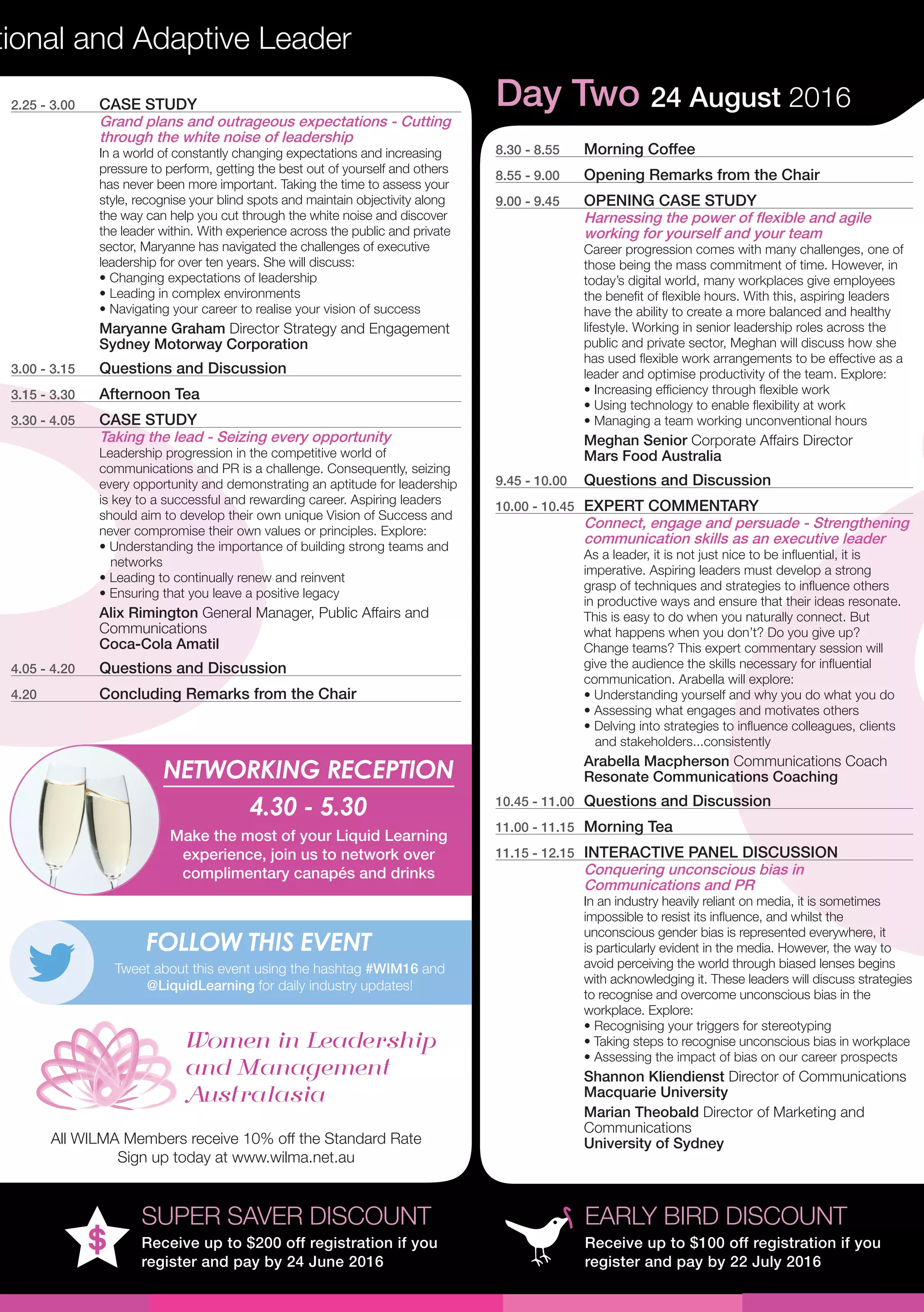 tional and Adaptive Leader
EARLY BIRD DISCOUNT
Receive up to $100 off registration if you
register and pay by 22 July 2016
SUPER SAVER DISCOUNT
Receive up to $200 off registration if you
register and pay by 24 June 2016
Day Two 24 August 2016
8.30 - 8.55	 Morning Coffee
8.55 - 9.00	 Opening Remarks from the Chair
9.00 - 9.45	 OPENING CASE STUDY
Harnessing the power of flexible and agile
working for yourself and your team
Career progression comes with many challenges, one of
those being the mass commitment of time. However, in
today’s digital world, many workplaces give employees
the benefit of flexible hours. With this, aspiring leaders
have the ability to create a more balanced and healthy
lifestyle. Working in senior leadership roles across the
public and private sector, Meghan will discuss how she
has used flexible work arrangements to be effective as a
leader and optimise productivity of the team. Explore:
• Increasing efficiency through flexible work 
• Using technology to enable flexibility at work
• Managing a team working unconventional hours
Meghan Senior Corporate Affairs Director
Mars Food Australia
9.45 - 10.00	 Questions and Discussion
10.00 - 10.45	 EXPERT COMMENTARY
Connect, engage and persuade - Strengthening
communication skills as an executive leader
As a leader, it is not just nice to be influential, it is
imperative. Aspiring leaders must develop a strong
grasp of techniques and strategies to influence others
in productive ways and ensure that their ideas resonate.
This is easy to do when you naturally connect. But
what happens when you don’t? Do you give up?
Change teams? This expert commentary session will
give the audience the skills necessary for influential
communication. Arabella will explore:
• Understanding yourself and why you do what you do
• Assessing what engages and motivates others
• Delving into strategies to influence colleagues, clients 	
and stakeholders...consistently
Arabella Macpherson Communications Coach
Resonate Communications Coaching
10.45 - 11.00	 Questions and Discussion
11.00 - 11.15	 Morning Tea
11.15 - 12.15	 INTERACTIVE PANEL DISCUSSION
Conquering unconscious bias in
Communications and PR
In an industry heavily reliant on media, it is sometimes
impossible to resist its influence, and whilst the
unconscious gender bias is represented everywhere, it
is particularly evident in the media. However, the way to
avoid perceiving the world through biased lenses begins
with acknowledging it. These leaders will discuss strategies
to recognise and overcome unconscious bias in the
workplace. Explore:
• Recognising your triggers for stereotyping
• Taking steps to recognise unconscious bias in workplace
• Assessing the impact of bias on our career prospects
Shannon Kliendienst Director of Communications
Macquarie University
Marian Theobald Director of Marketing and
Communications
University of Sydney
NETWORKING RECEPTION
4.30 - 5.30
Make the most of your Liquid Learning
experience, join us to network over
complimentary canapés and drinks
Tweet about this event using the hashtag #WIM16 and
@LiquidLearning for daily industry updates!
FOLLOW THIS EVENT
2.25 - 3.00	 CASE STUDY
Grand plans and outrageous expectations - Cutting
through the white noise of leadership
In a world of constantly changing expectations and increasing
pressure to perform, getting the best out of yourself and others
has never been more important. Taking the time to assess your
style, recognise your blind spots and maintain objectivity along
the way can help you cut through the white noise and discover
the leader within. With experience across the public and private
sector, Maryanne has navigated the challenges of executive
leadership for over ten years. She will discuss:
• Changing expectations of leadership
• Leading in complex environments
• Navigating your career to realise your vision of success
Maryanne Graham Director Strategy and Engagement
Sydney Motorway Corporation
3.00 - 3.15	 Questions and Discussion
3.15 - 3.30	 Afternoon Tea
3.30 - 4.05	 CASE STUDY
Taking the lead - Seizing every opportunity
Leadership progression in the competitive world of
communications and PR is a challenge. Consequently, seizing
every opportunity and demonstrating an aptitude for leadership
is key to a successful and rewarding career. Aspiring leaders
should aim to develop their own unique Vision of Success and
never compromise their own values or principles. Explore:
• Understanding the importance of building strong teams and 	 	
networks
• Leading to continually renew and reinvent
• Ensuring that you leave a positive legacy
Alix Rimington General Manager, Public Affairs and
Communications
Coca-Cola Amatil
4.05 - 4.20	 Questions and Discussion
4.20	 Concluding Remarks from the Chair
All WILMA Members receive 10% off the Standard Rate
Sign up today at www.wilma.net.au
 