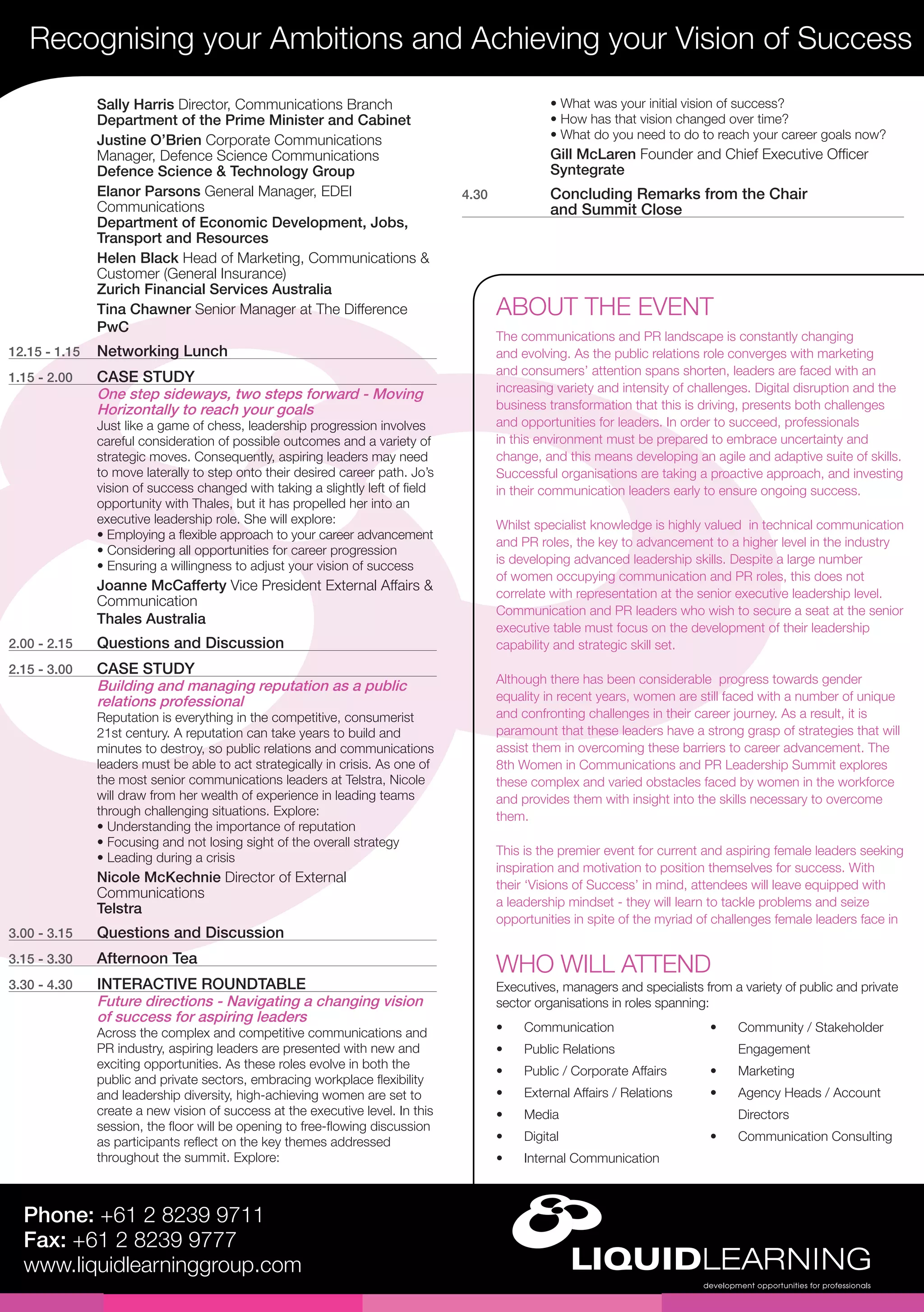 Recognising your Ambitions and Achieving your Vision of Success
Phone: +61 2 8239 9711
Fax: +61 2 8239 9777
www.liquidlearninggroup.com
•	 Communication
•	 Public Relations
•	 Public / Corporate Affairs
•	 External Affairs / Relations
•	 Media
•	 Digital
•	 Internal Communication
•	 Community / Stakeholder
Engagement
•	 Marketing
•	 Agency Heads / Account
Directors
•	 Communication Consulting
WHO WILL ATTEND
Executives, managers and specialists from a variety of public and private
sector organisations in roles spanning:
• What was your initial vision of success?
• How has that vision changed over time?
• What do you need to do to reach your career goals now?
Gill McLaren Founder and Chief Executive Officer
Syntegrate
4.30	 Concluding Remarks from the Chair
and Summit Close
Sally Harris Director, Communications Branch
Department of the Prime Minister and Cabinet
Justine O’Brien Corporate Communications
Manager, Defence Science Communications
Defence Science & Technology Group
Elanor Parsons General Manager, EDEI
Communications
Department of Economic Development, Jobs,
Transport and Resources
Helen Black Head of Marketing, Communications &
Customer (General Insurance)
Zurich Financial Services Australia
Tina Chawner Senior Manager at The Difference
PwC
12.15 - 1.15	 Networking Lunch
1.15 - 2.00	 CASE STUDY
One step sideways, two steps forward - Moving
Horizontally to reach your goals
Just like a game of chess, leadership progression involves
careful consideration of possible outcomes and a variety of
strategic moves. Consequently, aspiring leaders may need
to move laterally to step onto their desired career path. Jo’s
vision of success changed with taking a slightly left of field
opportunity with Thales, but it has propelled her into an
executive leadership role. She will explore:
• Employing a flexible approach to your career advancement
• Considering all opportunities for career progression
• Ensuring a willingness to adjust your vision of success
Joanne McCafferty Vice President External Affairs &
Communication
Thales Australia
2.00 - 2.15	 Questions and Discussion
2.15 - 3.00	 CASE STUDY
Building and managing reputation as a public
relations professional
Reputation is everything in the competitive, consumerist
21st century. A reputation can take years to build and
minutes to destroy, so public relations and communications
leaders must be able to act strategically in crisis. As one of
the most senior communications leaders at Telstra, Nicole
will draw from her wealth of experience in leading teams
through challenging situations. Explore:
• Understanding the importance of reputation
• Focusing and not losing sight of the overall strategy
• Leading during a crisis
Nicole McKechnie Director of External
Communications
Telstra
3.00 - 3.15	 Questions and Discussion
3.15 - 3.30	 Afternoon Tea
3.30 - 4.30	 INTERACTIVE ROUNDTABLE
Future directions - Navigating a changing vision
of success for aspiring leaders
Across the complex and competitive communications and
PR industry, aspiring leaders are presented with new and
exciting opportunities. As these roles evolve in both the
public and private sectors, embracing workplace flexibility
and leadership diversity, high-achieving women are set to
create a new vision of success at the executive level. In this
session, the floor will be opening to free-flowing discussion
as participants reflect on the key themes addressed
throughout the summit. Explore:
ABOUT THE EVENT
The communications and PR landscape is constantly changing
and evolving. As the public relations role converges with marketing
and consumers’ attention spans shorten, leaders are faced with an
increasing variety and intensity of challenges. Digital disruption and the
business transformation that this is driving, presents both challenges
and opportunities for leaders. In order to succeed, professionals
in this environment must be prepared to embrace uncertainty and
change, and this means developing an agile and adaptive suite of skills.
Successful organisations are taking a proactive approach, and investing
in their communication leaders early to ensure ongoing success.
Whilst specialist knowledge is highly valued in technical communication
and PR roles, the key to advancement to a higher level in the industry
is developing advanced leadership skills. Despite a large number
of women occupying communication and PR roles, this does not
correlate with representation at the senior executive leadership level.
Communication and PR leaders who wish to secure a seat at the senior
executive table must focus on the development of their leadership
capability and strategic skill set.
Although there has been considerable progress towards gender
equality in recent years, women are still faced with a number of unique
and confronting challenges in their career journey. As a result, it is
paramount that these leaders have a strong grasp of strategies that will
assist them in overcoming these barriers to career advancement. The
8th Women in Communications and PR Leadership Summit explores
these complex and varied obstacles faced by women in the workforce
and provides them with insight into the skills necessary to overcome
them.
This is the premier event for current and aspiring female leaders seeking
inspiration and motivation to position themselves for success. With
their ‘Visions of Success’ in mind, attendees will leave equipped with
a leadership mindset - they will learn to tackle problems and seize
opportunities in spite of the myriad of challenges female leaders face in
 
