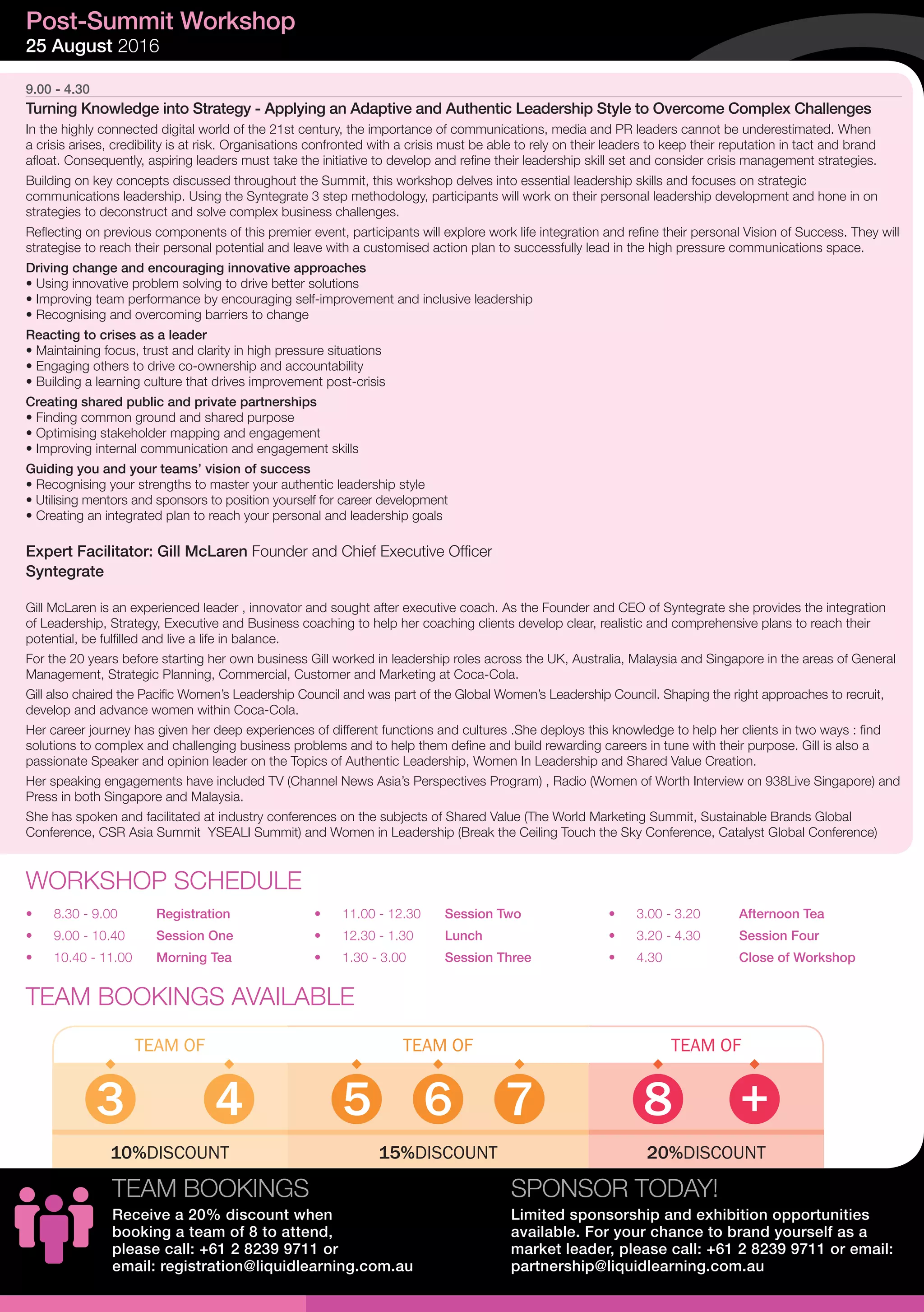9.00 - 4.30
Turning Knowledge into Strategy - Applying an Adaptive and Authentic Leadership Style to Overcome Complex Challenges
In the highly connected digital world of the 21st century, the importance of communications, media and PR leaders cannot be underestimated. When
a crisis arises, credibility is at risk. Organisations confronted with a crisis must be able to rely on their leaders to keep their reputation in tact and brand
afloat. Consequently, aspiring leaders must take the initiative to develop and refine their leadership skill set and consider crisis management strategies.
Building on key concepts discussed throughout the Summit, this workshop delves into essential leadership skills and focuses on strategic
communications leadership. Using the Syntegrate 3 step methodology, participants will work on their personal leadership development and hone in on
strategies to deconstruct and solve complex business challenges. 
Reflecting on previous components of this premier event, participants will explore work life integration and refine their personal Vision of Success. They will
strategise to reach their personal potential and leave with a customised action plan to successfully lead in the high pressure communications space. 
Driving change and encouraging innovative approaches
• Using innovative problem solving to drive better solutions
• Improving team performance by encouraging self-improvement and inclusive leadership
• Recognising and overcoming barriers to change
Reacting to crises as a leader
• Maintaining focus, trust and clarity in high pressure situations
• Engaging others to drive co-ownership and accountability
• Building a learning culture that drives improvement post-crisis
Creating shared public and private partnerships
• Finding common ground and shared purpose
• Optimising stakeholder mapping and engagement 
• Improving internal communication and engagement skills
Guiding you and your teams’ vision of success
• Recognising your strengths to master your authentic leadership style
• Utilising mentors and sponsors to position yourself for career development 
• Creating an integrated plan to reach your personal and leadership goals
Expert Facilitator: Gill McLaren Founder and Chief Executive Officer
Syntegrate
Gill McLaren is an experienced leader , innovator and sought after executive coach. As the Founder and CEO of Syntegrate she provides the integration
of Leadership, Strategy, Executive and Business coaching to help her coaching clients develop clear, realistic and comprehensive plans to reach their
potential, be fulfilled and live a life in balance.
For the 20 years before starting her own business Gill worked in leadership roles across the UK, Australia, Malaysia and Singapore in the areas of General
Management, Strategic Planning, Commercial, Customer and Marketing at Coca-Cola.
Gill also chaired the Pacific Women’s Leadership Council and was part of the Global Women’s Leadership Council. Shaping the right approaches to recruit,
develop and advance women within Coca-Cola.
Her career journey has given her deep experiences of different functions and cultures .She deploys this knowledge to help her clients in two ways : find
solutions to complex and challenging business problems and to help them define and build rewarding careers in tune with their purpose. Gill is also a
passionate Speaker and opinion leader on the Topics of Authentic Leadership, Women In Leadership and Shared Value Creation.
Her speaking engagements have included TV (Channel News Asia’s Perspectives Program) , Radio (Women of Worth Interview on 938Live Singapore) and
Press in both Singapore and Malaysia.
She has spoken and facilitated at industry conferences on the subjects of Shared Value (The World Marketing Summit, Sustainable Brands Global
Conference, CSR Asia Summit YSEALI Summit) and Women in Leadership (Break the Ceiling Touch the Sky Conference, Catalyst Global Conference)
Post-Summit Workshop
25 August 2016
WORKSHOP SCHEDULE
•	 8.30 - 9.00	 Registration
•	 9.00 - 10.40	 Session One
•	 10.40 - 11.00	 Morning Tea
•	 11.00 - 12.30	 Session Two
•	 12.30 - 1.30	 Lunch
•	 1.30 - 3.00	 Session Three
•	 3.00 - 3.20	 Afternoon Tea
•	 3.20 - 4.30	 Session Four
•	 4.30	 	 Close of Workshop
TEAM BOOKINGS AVAILABLE
TEAM OFTEAM OF TEAM OF
653 874 +
15%DISCOUNT10%DISCOUNT 20%DISCOUNT
SPONSOR TODAY!
Limited sponsorship and exhibition opportunities
available. For your chance to brand yourself as a
market leader, please call: +61 2 8239 9711 or email:
partnership@liquidlearning.com.au
TEAM BOOKINGS
Receive a 20% discount when
booking a team of 8 to attend,
please call: +61 2 8239 9711 or
email: registration@liquidlearning.com.au
 