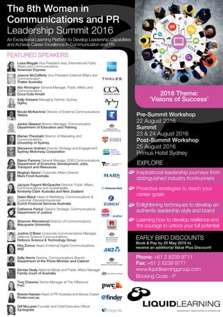 Pre-Summit Workshop
22 August 2016
Summit
23 & 24 August 2016
Post-Summit Workshop
25 August 2016
Primus Hotel Sydney
EXPLORE
An Exceptional Learning Platform to Develop Leadership Capabilities
and Achieve Career Excellence in Communication and PR
Inspirational leadership journeys from
distinguished industry frontrunners
EARLY BIRD DISCOUNTS
Book & Pay by 25 May 2016 to
receive an additional Value Plus Discount!
Proactive strategies to reach your
career goals
Enlightening techniques to develop an
authentic leadership style and brand
Learning how to develop resilience and
the courage to unlock your full potential
The 8th Women in
Communications and PR
Leadership Summit 2016
FEATURED SPEAKERS
Luisa Megale Vice President Asia, International Public
Affairs and Communications
American Express
Rita Zonius Head of Internal Digital Communications
ANZ
Joanne McCafferty Vice President External Affairs and
Communication
Thales Australia
Bessie Hassan Head of PR Australia and Money Expert
Finder.com.au
Catherine Parker Director Strategic Communications
Department of Justice
Jackie Gleeson Branch Manager, Communication
Department of Education and Training
Alix Rimington General Manager, Public Affairs and
Communications
Coca-Cola Amatil
Nicole McKechnie Director of External Communications
Telstra
Gill McLaren Founder and Chief Executive Officer
Syntegrate
Shannon Kliendienst Director of Communications
Macquarie University
Sally Kissane Managing Partner, Sydney
Ogilvy
Marian Theobald Director of Marketing and
Communications
University of Sydney
Meghan Senior Corporate Affairs Director
Mars Food Australia
Sally Harris Director, Communications Branch
Department of the Prime Minister and Cabinet
Justine O’Brien Corporate Communications Manager,
Defence Science Communications
Defence Science & Technology Group
Elanor Parsons General Manager, EDEI Communications
Department of Economic Development, Jobs,
Transport and Resources
Denise Healy National Media and Public Affairs Manager
Family Court of Australia
Maryanne Graham Director Strategy and Engagement
Sydney Motorway Corporation
Helen Black Head of Marketing, Communications &
Customer (General Insurance)
Zurich Financial Services Australia
Tina Chawner Senior Manager at The Difference
PwC
Jacquie Fegent-McGeachie Director, Public Affairs,
Communications and Sustainability
Kimberly-Clark Australia and New Zealand
Phone: +61 2 8239 9711
Fax: +61 2 8239 9777
www.liquidlearninggroup.com
Booking Code - P
2016 Theme:
‘Visions of Success’
 
