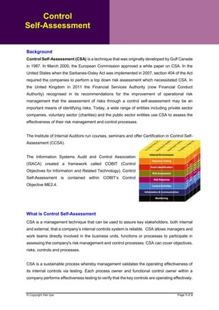 © Copyright Hari Iyer. Page 1 of 3
Background
Control Self-Assessment (CSA) is a technique that was originally developed by Gulf Canada
in 1987. In March 2000, the European Commission approved a white paper on CSA. In the
United States when the Sarbanes-Oxley Act was implemented in 2007, section 404 of the Act
required the companies to perform a top down risk assessment which necessitated CSA. In
the United Kingdom in 2011 the Financial Services Authority (now Financial Conduct
Authority) recognised in its recommendations for the improvement of operational risk
management that the assessment of risks through a control self-assessment may be an
important means of identifying risks. Today, a wide range of entities including private sector
companies, voluntary sector (charities) and the public sector entities use CSA to assess the
effectiveness of their risk management and control processes.
The Institute of Internal Auditors run courses, seminars and offer Certification in Control Self-
Assessment (CCSA).
The Information Systems Audit and Control Association
(ISACA) created a framework called COBIT (Control
Objectives for Information and Related Technology). Control
Self-Assessment is contained within COBIT’s Control
Objective ME2.4.
What is Control Self-Assessment
CSA is a management technique that can be used to assure key stakeholders, both internal
and external, that a company’s internal controls system is reliable. CSA allows managers and
work teams directly involved in the business units, functions or processes to participate in
assessing the company's risk management and control processes. CSA can cover objectives,
risks, controls and processes.
CSA is a sustainable process whereby management validates the operating effectiveness of
its internal controls via testing. Each process owner and functional control owner within a
company performs effectiveness testing to verify that the key controls are operating effectively.
Control
Self-Assessment
 