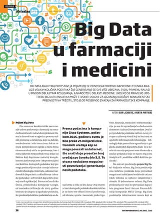 Pojam Big Data
Dve osnovne karakteristike savreme-
nih uslova poslovanja u farmaciji su rastu-
ća dinamičnost i rastuća kompleksnost. Ra-
stuća dinamičnost se ogleda u procesu stal-
nih promena u okruženju, koje su duboke,
sveobuhvatne i vrlo intenzivne, dok se ra-
stuća kompleksnost ogleda u rastu broja
elemenata koji utiču na poslovanje, kao i
rastu njihovih međusobnih veza. Jedan od
faktora koji doprinose rastućoj komple-
ksnosti poslovanja jeste i eksponencijalni
rast količine dostupnih podataka, koji pre
svega predstavlja rezultat razvoja informa-
cionih tehnologija i Interneta, odnosno har-
dverskih (kapaciteti za skladištenje i obra-
du podataka) i softverskih kapaciteta (raz-
voj novih aplikacija). Prema rečima Erika
Šmita, predsednika kompanije Google,
od nastanka civilizacije do 2003. godine
kreirano je ukupno 5 egzabajta1 podataka,
što predstavlja količinu podataka koja se da-
nas kreira u roku od dva dana. Ovaj enorm-
ni rast dostupnih podataka karakterističan
je za skoro sve oblasti života i poslovanja,
od ishrane, sporta i razonode, preko trgo-
vine, finansija, medicine i telekomunika-
cija, pa sve do upravljanja bezbednosnim
sistemom i zaštite životne sredine. Ova hi-
perprodukcija podataka zahteva nove pri-
stupe u njihovoj obradi koji su bazirani na
upotrebi informacionih tehnologija – teh-
nologija koje prevazilaze ograničenja u po-
gledu analitičkih kapaciteta ljudi. To je do-
velo do razvoja potpuno nove dimenzije u
analizi podataka koja se naziva Big Data
Analytics ili „analitika velikih količina po-
dataka“.
Šta ustvari predstavlja pojam Big Da-
ta? Najkraće rečeno, Big Data predstavlja
onu količinu podataka koja prevazilazi
mogućnosti uobičajeno korišćenih računa-
rskih tehnika za njihovo skladištenje i
obradu. Ili jednostavno rečeno, Big Data
predstavlja sve ono što prevazilazi kapaci-
tete programa Excel i Access. Prema defi-
niciji kompanije META Group, Big Data
predstavlja informacioni resurs koji se
POSLOVANJE
Aktuelno
38 BB-INFORMATOR / JUL 2015. / 242
BIG DATA ANALITIKA PREDSTAVLJA POJAM KOJI SE ODNOSI NA PRIMENU NAPREDNIH TEHNIKA ANA-
LIZE VELIKIH KOLIČINA PODATAKA ČIJE GENERISANJE SE SVE VIŠE UBRZAVA. SVOJU PRIMENU NALAZI
U MNOGIM OBLASTIMA POSLOVANJA, A NAROČITO U OBLASTI MEDICINE. UKOLIKO SE PRAVILNO UPO-
TREBI, BIG DATA ANALITIKA MOŽE STVORITI USLOVE ZA IZGRADNJU ODRŽIVE KONKURENTSKE
PREDNOSTI NA TRŽIŠTU, ŠTO JE OD POSEBNOG ZNAČAJA ZA FARMACEUTSKE KOMPANIJE.
AUTOR: IGOR LAZAREVIĆ, AVENTIN PARTNERS
Big Data
u farmaciji
i medicini
1
Inače, merne jedinice za kapacitete skladištenja podataka obuhvataju bajt (B), kilobajt (kB), megabajt (MB), gigabajt (GB), terabajt (TB), petabajt (PB), egzabajt (EB), zetabajt (ZB) i
jotabajt (YB). O kolikim veličinama je ovde reč najbolje govori podatak da 1 egzabajt obuhvata 1 milijardu gigabajta, odnosno da je ukupna količina podataka na Internetu na kraju 2013.
godine iznosila 4 zetabajta, odnosno 4 miliona egzabajta, odnosno da ljudski rod još uvek nije dostigao iznos od 1 jotabajta skladištenih podataka na jednom mestu.
Prema podacima iz kompa-
nije Cisco Systems, počet-
kom 2015. godine u svetu je
bilo preko 25 milijardi elek-
tronskih uređaja koji se
mogu povezati na Internet,
što znači da je prosečan broj
uređaja po čoveku bio 3,5. To
otvara neslućene mogućno-
sti povezivanja i generisanja
novih podataka.
 