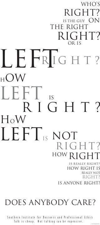 who’s
on
leftr ig h t ?
right?
right?
Is the guy
Or is
how
left is
r i g h t ?
the right
how
leftis
right?
How right is
not
how
right
is really right?
is anyone right?
right?
really not
S o u t h e r n I n s t i t u t e f o r B u s i n e s s a n d P r o f e s s i o n a l E t h i c s
T a l k i s c h e a p . N o t t a l k i n g c a n b e e x p e n s i v e .
does anybody care?
© 1998,D.DVORIN/M.MATTHEWS
 