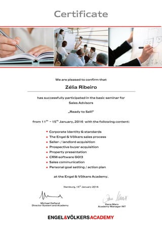 Certificate
We are pleased to confirm that
Zélia Ribeiro
has successfully participated in the basic seminar for
Sales Advisors
„Ready to Sell!“
from 11th
– 15th
January, 2016 with the following content:
  Corporate Identity & standards
 The Engel & Völkers sales process
 Seller- / landlord acquisition
 Prospective buyer acquisition
 Property presentation
 CRM-software GO!3
 Sales communication
 Personal goal setting / action plan
at the Engel & Völkers Academy.
Hamburg, 15th
January 2016
Michael Defland
Director System and Academy
Dana Marx
Academy Manager INT
 