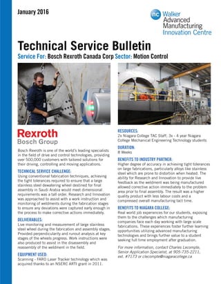 Bosch Rexroth is one of the world’s leading specialists
in the ﬁeld of drive and control technologies, providing
over 500,000 customers with tailored solutions for
their driving, controlling and moving applications.
TECHNICAL SERVICE CHALLENGE:
Using conventional fabrication techniques, achieving
the tight tolerances required to ensure that a large
stainless steel dewatering wheel destined for ﬁnal
assembly in Saudi Arabia would meet dimensional
requirements was a tall order. Research and Innovation
was approached to assist with a work instruction and
monitoring of weldments during the fabrication stages
to ensure any deviations were captured early enough in
the process to make corrective actions immediately.
DELIVERABLES:
Live monitoring and measurement of large stainless
steel wheel during the fabrication and assembly stages.
Provided perpendicularity and runout analysis at key
stages of the wheels progress. Work instructions were
also produced to assist in the disassembly and
reassembly of the weldment in the ﬁeld.
EQUIPMENT USED:
Scanning - FARO Laser Tracker technology which was
acquired thanks to an NSERC ARTI grant in 2011.
RESOURCES:
2x Niagara College TAC Staff, 3x - 4 year Niagara
College Mechanical Engineering Technology students
DURATION:
8 Weeks
BENEFITS TO INDUSTRY PARTNER:
Higher degree of accuracy in achieving tight tolerances
on large fabrications, particularly alloys like stainless
steel which are prone to distortion when heated. The
ability for Research and Innovation to provide live
feedback as the weldment was being manufactured
allowed corrective action immediately to the problem
area prior to ﬁnal assembly. The result was a higher
quality product with less labour costs and a
compressed overall manufacturing tact time.
BENEFITS TO NIAGARA COLLEGE:
Real world job experiences for our students, exposing
them to the challenges which manufacturing
companies face each day working with large scale
fabrications. These experiences foster further learning
opportunities utilizing advanced manufacturing
technologies and brings further value to a student
seeking full time employment after graduation.
For more information, contact Charles Lecompte,
Senior Application Specialist, at 905-735-2211,
ext. #7173 or clecompte@niagaracollege.ca
January 2016
Innovation Centre
Walker
Advanced
Manufacturing
Technical Service Bulletin
Service For: Bosch Rexroth Canada Corp Sector: Motion Control
 