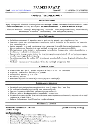 PRADEEP RAWAT
Email: rawat_mechyit@yahoo.co.in Phone: (M) +91 9891627258 / +91 9650147258
~PRODUCTION OPERATIONS ~
CAREER ABRIDGEMENT
Highly accomplished and result-oriented professional offering 8.6 years of comprehensive experience in the field of
Production Operations; currently working with Motherson Sumi System Ltd, Noida as Assistant Manager.
| Production Operations | Planning & Analysis | Quality Assurance & Control | Manpower Planning | Documentation |
Kaizen Project | Calibration | Troubleshooting | Team Management | Training |
AREAS OF EXPERTISE
 Skilled in managing overall operations of the production, cost & quality control and engineering
 Analyzing existing processes / procedures; conducting analysis for finding out shortcomings and suggesting
improvement measures
 Monitoring quality systems & compliance with preset standards; troubleshooting and maintaining requisite
documents to ensure the entire in-process quality & improvement are in process capabilities
 Effectuating cost saving initiatives and achieving cost reduction through value engineering, reduction in
breakdown, rework and waste elimination
 Resourceful in liaising with the bottom line for achieving optimum production levels and implementing new
ideas for improving production & quality
 Adroit in streamlining the working SOPs for enhanced operational effectiveness & optimal utilization of the
resources
 An effective communicator with excellent relationship building & interpersonal skills
MACHINES HANDLED
 Power Presses Mech. (AIDA), Robotic line(DAIHEN) upto 5T to 300 T and Press Tools
 Projection / Spot Welding Machine (up to 50 KVA)
 Seam Welding Machine (up to 50 KVA)
 MIG Welding Machine
 Radius Drill M/c, Surface Grinder M/c. Bending M/c. Roll Forming M/c
CAREER ACCOMPLISHMENTS
 Successfully improved productivity and protected hazards at Press Shop / Weld Shop
 Die modification for reducing misfeed & make operators friendly
 Developed many types of Multi die loading to increase productivity
 Efficiently reduced Non Value Added activities by Dies improvement
 Successfully implemented Rs. 5 Lacs/year of cost saving through value engineering by optimum utilization of
raw material at Sankei Giken
 Reduced die line change time 15% and increased productivity
PROFESSIONAL CONTOUR
MOTHERSON SUMI SYSTEM LTD, Noida (Nov’10 – Presently Working)
Assistant Manager
Key Accountabilities:
 Responsible for Manpower Requirement Planning
 Efficiently planning in accordance to meet the dispatch schedule
 Studying drawings which is made in AutoCAD
 Ensure availability of Production material & machine as planned
 Coordinator & Facilitator of quality circle
 