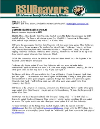 DATE: Dec. 6, 2012
CONTACT: Zach Thole, Student, Athletic Media Relations (218-755-2763 / thol1zac@live.bemidjistate.edu
Baseball
BSU baseballreleases schedule
Beavers announce opponents for 2013
BEMIDJI, Minn. – Head Bemidji State University baseball coach Tim Bellew has announced the 2013
baseball schedule. The Beavers will start the season Feb. 15 at H.H.H. Metrodome in Minneapolis,
Minn. and will begin conference play March 23 in Winona, Minn.
BSU starts the season against Northern State University with two seven inning games. Then the Beavers
will play one of the new-comers of the Northern Sun Intercollegiate Conference, University of Sioux
Falls, who they have not played since 2003 where they lost 4-1. Wayne State College, the two time
reigning conference champions, Minnesota State University, Mankato and will finish off the trip to the
dome March 4 against Minnesota State University, Duluth.
For the third consecutive season, the Beavers will travel to Arizona March 10-18 for six games at the
RussMatt Greater Phoenix Invitational.
Conference play begins against Winona State University with two, seven and a nine inning
doubleheaders. Then the Beavers will travel to St. Paul, Minn. to play Concordia University, St. Paul in
a four-game series and then they travel to play Wayne State April 3.
The Beavers will finish a 20-game road trip April 3 and will begin a 12-game homestand April 6 that
goes until April 21. The homestand will start off against the University of Mary in a four game series.
The second series is a two game set against Augustana College then another-two game series against
Minnesota State April 17 and the home stand ends with a four game series against Upper Iowa
University April 20-21.
BSU travels to the University of Minnesota, Crookston for a doubleheader April 24 and for a four-game
series against Minot State University who are also new to the conference. All-time, the Beavers are 2-1
against Minot State.
The Beavers will finish the season at home with two series’ starting May 1–4. The first series is a
double-dip against Southwest Minnesota State University who they put up a combined 22 runs against
last season. The regular season ends with a four-game series against St. Cloud State University.
For more information on the Bemidji State baseball program, follow the Beavers on Twitter
(@BSUBeavers), like them on Facebook facebook.com/BSUBeavers or sign up for the TXTUpdates from
BSUBeavers.com text-messaging system through the "Multimedia" pull down menu on the main page of
BSUBeavers.com.
 