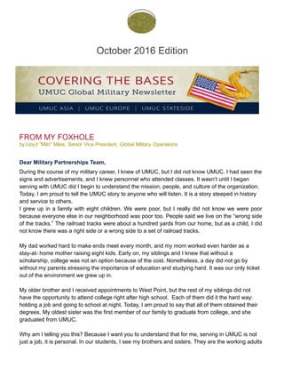 October 2016 Edition
 
FROM MY FOXHOLE
by Lloyd "Milo" Miles, Senior Vice President, Global Military Operations
 
Dear Military Partnerships Team,
 
During the course of my military career, I knew of UMUC, but I did not know UMUC. I had seen the
signs and advertisements, and I knew personnel who attended classes. It wasn’t until I began
serving with UMUC did I begin to understand the mission, people, and culture of the organization.
Today, I am proud to tell the UMUC story to anyone who will listen. It is a story steeped in history
and service to others.
I grew up in a family with eight children. We were poor, but I really did not know we were poor
because everyone else in our neighborhood was poor too. People said we live on the “wrong side
of the tracks.” The railroad tracks were about a hundred yards from our home, but as a child, I did
not know there was a right side or a wrong side to a set of railroad tracks.
My dad worked hard to make ends meet every month, and my mom worked even harder as a
stay-at- home mother raising eight kids. Early on, my siblings and I knew that without a
scholarship, college was not an option because of the cost. Nonetheless, a day did not go by
without my parents stressing the importance of education and studying hard. It was our only ticket
out of the environment we grew up in.
My older brother and I received appointments to West Point, but the rest of my siblings did not
have the opportunity to attend college right after high school. Each of them did it the hard way:
holding a job and going to school at night. Today, I am proud to say that all of them obtained their
degrees. My oldest sister was the first member of our family to graduate from college, and she
graduated from UMUC.
Why am I telling you this? Because I want you to understand that for me, serving in UMUC is not
just a job, it is personal. In our students, I see my brothers and sisters. They are the working adults
 