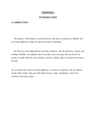CHAPTER 1
INTRODUCTION
1.1 OBJECTIVE:
The objective of this Report is to put forward the work that was carried out on MySQL and
Java Swing application during the span of one month of Internship.
The First part of the Implementation part deals extensively with the introduction, features and
working of MySQL. The snapshots that are provided, show the queries that are used for the
creation of a table, followed by the selection, insertion, deletion, import and export of the data in
the table.
The second part then shows the Swing application in its form, its connection with the database
and the Table creation. This part of the Report involves syntax and functions used for the
execution of the entire project.
 