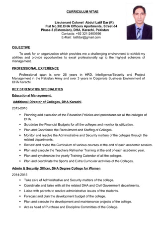 CURRICULUM VITAE
Lieutenant Colonel Abdul Latif Dar (R)
Flat No.3/C.DHA Officers Apartments, Street-34
Phase-5 (Extension), DHA, Karachi, Pakistan
Contacts: +92 321-2400696
E-Mail: latifdar@gmail.com
OBJECTIVE
To work for an organization which provides me a challenging environment to exhibit my
abilities and provide opportunities to excel professionally up to the highest echelons of
management.
PROFESSIONAL EXPERIENCE
Professional span is over 25 years in HRD, Intelligence/Security and Project
Management in the Pakistan Army and over 3 years in Corporate Business Environment of
DHA Karachi.
KEY STRENGTHS/ SPECIALITIES
Educational Management.
Additional Director of Colleges, DHA Karachi.
2015-2016
 Planning and execution of the Education Policies and procedures for all the colleges of
DHA.
 Scrutinize the Financial Budgets for all the colleges and monitor its utilization.
 Plan and Coordinate the Recruitment and Staffing of Colleges.
 Monitor and resolve the Administrative and Security matters of the colleges through the
related departments.
 Review and revise the Curriculum of various courses at the end of each academic session.
 Plan and execute the Teachers Refresher Training at the end of each academic year.
 Plan and synchronize the yearly Training Calendar of all the colleges.
 Plan and coordinate the Sports and Extra Curricular activities of the Colleges.
Admin & Security Officer, DHA Degree College for Women
2014-2015
 Take care of Administrative and Security matters of the college.
 Coordinate and liaise with all the related DHA and Civil Government departments.
 Liaise with parents to resolve administrative issues of the students.
 Forecast and plan the development budget of the college.
 Plan and execute the development and maintenance projects of the college.
 Act as head of Purchase and Discipline Committies of the College.
 