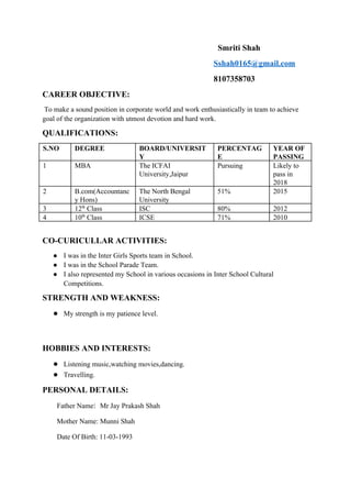                                                                                                                      ​Smriti Shah 
                                                                                   ​Sshah0165@gmail.com 
                                                                                   8107358703 
CAREER OBJECTIVE: 
 To make a sound position in corporate world and work enthusiastically in team to achieve 
goal of the organization with utmost devotion and hard work. 
QUALIFICATIONS: 
S.NO  DEGREE  BOARD/UNIVERSIT
Y 
PERCENTAG
E 
YEAR OF 
PASSING 
1  MBA  The ICFAI 
University,Jaipur 
Pursuing  Likely to 
pass in 
2018 
2  B.com(Accountanc
y Hons) 
The North Bengal 
University 
51%  2015 
3  12​th​
 Class  ISC   80%  2012 
4  10​th​
 Class  ICSE  71%  2010 
 
CO­CURICULLAR ACTIVITIES: 
● I was in the Inter Girls Sports team in School. 
● I was in the School Parade Team. 
● I also represented my School in various occasions in Inter School Cultural 
Competitions. 
STRENGTH AND WEAKNESS: 
● My strength is my patience level. 
 
 
HOBBIES AND INTERESTS: 
● Listening music,watching movies,dancing. 
● Travelling. 
PERSONAL DETAILS: 
       ​Father Name​:  ​Mr Jay Prakash Shah 
       ​Mother Name: Munni Shah 
       ​Date Of Birth: 11­03­1993 
 