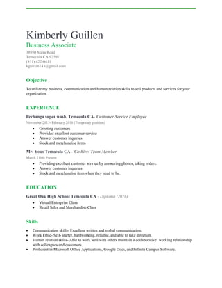 Kimberly Guillen
Business Associate
38950 Mesa Road
Temecula CA 92592
(951) 422-0411
kguillen143@gmail.com
Objective
To utilize my business, communication and human relation skills to sell products and services for your
organization.
EXPERIENCE
Pechanga super wash, Temecula CA- Customer Service Employee
November 2015- February 2016 (Temporary position)
• Greeting customers
• Provided excellent customer service
• Answer customer inquiries
• Stock and merchandise items
Mr. Yous Temecula CA - Cashier/ Team Member
March 2106- Present
• Providing excellent customer service by answering phones, taking orders.
• Answer customer inquiries
• Stock and merchandise item when they need to be.
EDUCATION
Great Oak High School Temecula CA - Diploma (2016)
• Virtual Enterprise Class
• Retail Sales and Merchandise Class
Skills
• Communication skills- Excellent written and verbal communication.
• Work Ethic- Self- starter, hardworking, reliable, and able to take direction.
• Human relation skills- Able to work well with others maintain a collaborative` working relationship
with colleagues and customers.
• Proficient in Microsoft Office Applications, Google Docs, and Infinite Campus Software.
 