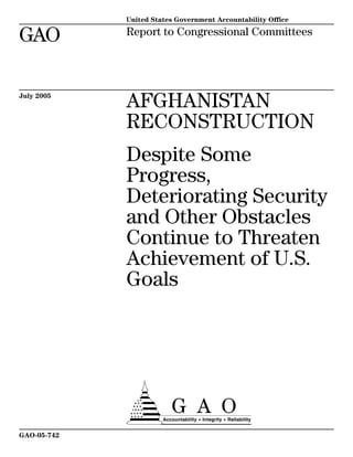 a
GAO
United States Government Accountability Office
Report to Congressional Committees
July 2005
AFGHANISTAN
RECONSTRUCTION
Despite Some
Progress,
Deteriorating Security
and Other Obstacles
Continue to Threaten
Achievement of U.S.
Goals
GAO-05-742
 