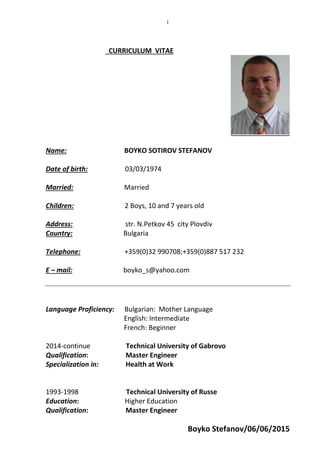 Boyko Stefanov/06/06/2015
1
CURRICULUM VITAE
Name: BOYKO SOTIROV STEFANOV
Date of birth: 03/03/1974
Married: Married
Children: 2 Boys, 10 and 7 years old
Address: str. N.Petkov 45 city Plovdiv
Country: Bulgaria
Telephone: +359(0)32 990708;+359(0)887 517 232
E – mail: boyko_s@yahoo.com
Language Proficiency: Bulgarian: Mother Language
English: Intermediate
French: Beginner
2014-continue Technical University of Gabrovo
Qualification: Master Engineer
Specialization in: Health at Work
1993-1998 Technical University of Russe
Education: Higher Education
Qualification: Master Engineer
 