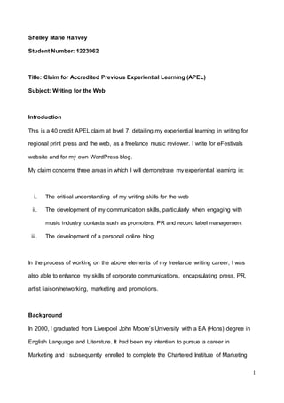 1
Shelley Marie Hanvey
Student Number: 1223962
Title: Claim for Accredited Previous Experiential Learning (APEL)
Subject: Writing for the Web
Introduction
This is a 40 credit APEL claim at level 7, detailing my experiential learning in writing for
regional print press and the web, as a freelance music reviewer. I write for eFestivals
website and for my own WordPress blog.
My claim concerns three areas in which I will demonstrate my experiential learning in:
i. The critical understanding of my writing skills for the web
ii. The development of my communication skills, particularly when engaging with
music industry contacts such as promoters, PR and record label management
iii. The development of a personal online blog
In the process of working on the above elements of my freelance writing career, I was
also able to enhance my skills of corporate communications, encapsulating press, PR,
artist liaison/networking, marketing and promotions.
Background
In 2000, I graduated from Liverpool John Moore’s University with a BA (Hons) degree in
English Language and Literature. It had been my intention to pursue a career in
Marketing and I subsequently enrolled to complete the Chartered Institute of Marketing
 