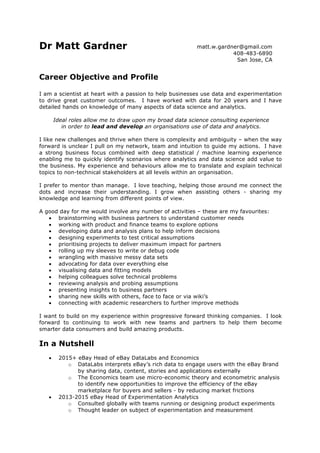  
Dr Matt Gardner
Career Objective and Profile
I am a scientist at heart with a passion to help businesses use data and experimentation
to drive great customer outcomes. I have worked with data for 20 years and I have
detailed hands on knowledge of many aspects of data science and analytics.
Ideal roles allow me to draw upon my broad data science consulting experience
in order to lead and develop an organisations use of data and analytics.
I like new challenges and thrive when there is complexity and ambiguity – when the way
forward is unclear I pull on my network, team and intuition to guide my actions. I have
a strong business focus combined with deep statistical / machine learning experience
enabling me to quickly identify scenarios where analytics and data science add value to
the business. My experience and behaviours allow me to translate and explain technical
topics to non-technical stakeholders at all levels within an organisation.
I prefer to mentor than manage. I love teaching, helping those around me connect the
dots and increase their understanding. I grow when assisting others - sharing my
knowledge and learning from different points of view.
A good day for me would involve any number of activities – these are my favourites:
•   brainstorming with business partners to understand customer needs
•   working with product and finance teams to explore options
•   developing data and analysis plans to help inform decisions
•   designing experiments to test critical assumptions
•   prioritising projects to deliver maximum impact for partners
•   rolling up my sleeves to write or debug code
•   wrangling with massive messy data sets
•   advocating for data over everything else
•   visualising data and fitting models
•   helping colleagues solve technical problems
•   reviewing analysis and probing assumptions
•   presenting insights to business partners
•   sharing new skills with others, face to face or via wiki’s
•   connecting with academic researchers to further improve methods
I want to build on my experience within progressive forward thinking companies. I look
forward to continuing to work with new teams and partners to help them become
smarter data consumers and build amazing products.
In a Nutshell
•   2015+ eBay Head of eBay DataLabs and Economics
o   DataLabs interprets eBay’s rich data to engage users with the eBay Brand
by sharing data, content, stories and applications externally
o   The Economics team use micro-economic theory and econometric analysis
to identify new opportunities to improve the efficiency of the eBay
marketplace for buyers and sellers - by reducing market frictions
•   2013-2015 eBay Head of Experimentation Analytics
o   Consulted globally with teams running or designing product experiments
o   Thought leader on subject of experimentation and measurement
matt.w.gardner@gmail.com
408-483-6890
San Jose, CA
 