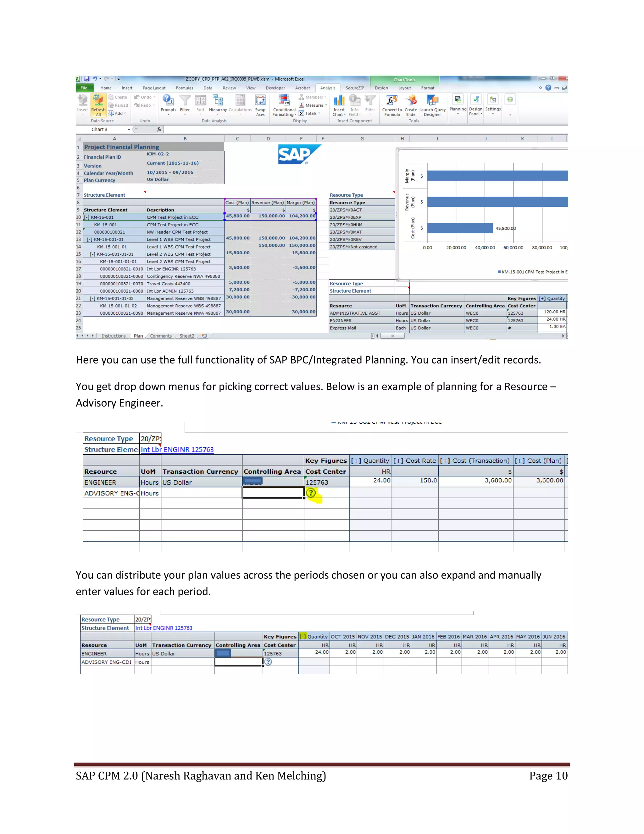 SAP CPM 2.0 (Naresh Raghavan and Ken Melching) Page 10
Here you can use the full functionality of SAP BPC/Integrated Planning. You can insert/edit records.
You get drop down menus for picking correct values. Below is an example of planning for a Resource –
Advisory Engineer.
You can distribute your plan values across the periods chosen or you can also expand and manually
enter values for each period.
 