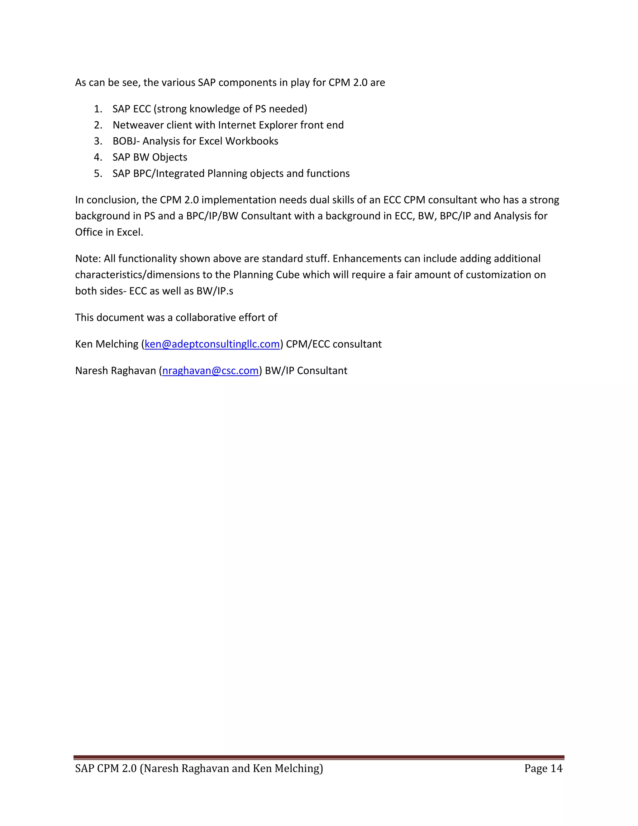 SAP CPM 2.0 (Naresh Raghavan and Ken Melching) Page 14
As can be see, the various SAP components in play for CPM 2.0 are
1. SAP ECC (strong knowledge of PS needed)
2. Netweaver client with Internet Explorer front end
3. BOBJ- Analysis for Excel Workbooks
4. SAP BW Objects
5. SAP BPC/Integrated Planning objects and functions
In conclusion, the CPM 2.0 implementation needs dual skills of an ECC CPM consultant who has a strong
background in PS and a BPC/IP/BW Consultant with a background in ECC, BW, BPC/IP and Analysis for
Office in Excel.
Note: All functionality shown above are standard stuff. Enhancements can include adding additional
characteristics/dimensions to the Planning Cube which will require a fair amount of customization on
both sides- ECC as well as BW/IP.s
This document was a collaborative effort of
Ken Melching (ken@adeptconsultingllc.com) CPM/ECC consultant
Naresh Raghavan (nraghavan@csc.com) BW/IP Consultant
 