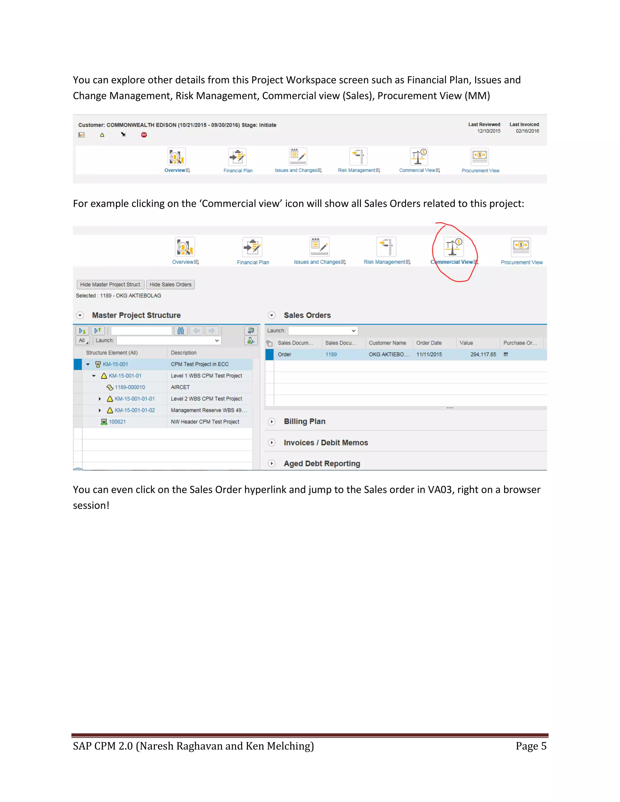 SAP CPM 2.0 (Naresh Raghavan and Ken Melching) Page 5
You can explore other details from this Project Workspace screen such as Financial Plan, Issues and
Change Management, Risk Management, Commercial view (Sales), Procurement View (MM)
For example clicking on the ‘Commercial view’ icon will show all Sales Orders related to this project:
You can even click on the Sales Order hyperlink and jump to the Sales order in VA03, right on a browser
session!
 