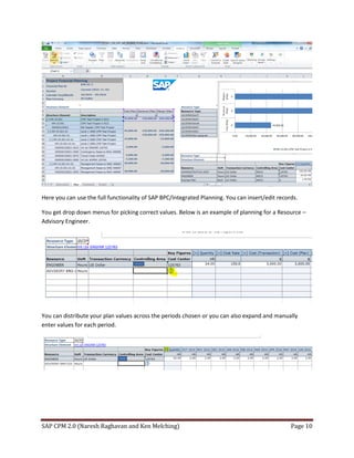 SAP CPM 2.0 (Naresh Raghavan and Ken Melching) Page 10
Here you can use the full functionality of SAP BPC/Integrated Planning. You can insert/edit records.
You get drop down menus for picking correct values. Below is an example of planning for a Resource –
Advisory Engineer.
You can distribute your plan values across the periods chosen or you can also expand and manually
enter values for each period.
 