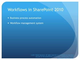 Workflows in SharePoint 2010
 Business process automation
 Workflow management system
© 2011 Wylde Solutions. All rights reserved. It is forbidden to reproduce
any part of this presentation, in any form, without prior written
permission from the author.
 