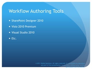 Workflow Authoring Tools
 SharePoint Designer 2010
 Visio 2010 Premium
 Visual Studio 2010
 Etc.
© 2011 Wylde Solutions. All rights reserved. It is forbidden to reproduce
any part of this presentation, in any form, without prior written
permission from the author.
 