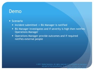 Demo
 Scenario
 Incident submitted -> BU Manager is notified
 BU Manager investigates and if severity is high then notifies
Operations Manager
 Operations Manager provide outcomes and if required
notifies external people
© 2011 Wylde Solutions. All rights reserved. It is forbidden to reproduce
any part of this presentation, in any form, without prior written
permission from the author.
 