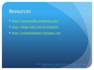 Resources
 http://claytoncobb.wordpress.com/
 http://blogs.msdn.com/b/infopath/
 http://wyldesharepoint.blogspot.com
© 2011 Wylde Solutions. All rights reserved. It is forbidden to reproduce
any part of this presentation, in any form, without prior written
permission from the author.
 