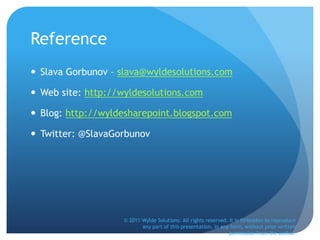Reference
 Slava Gorbunov – slava@wyldesolutions.com
 Web site: http://wyldesolutions.com
 Blog: http://wyldesharepoint.blogspot.com
 Twitter: @SlavaGorbunov
© 2011 Wylde Solutions. All rights reserved. It is forbidden to reproduce
any part of this presentation, in any form, without prior written
permission from the author.
 