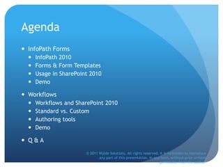 Agenda
 InfoPath Forms
 InfoPath 2010
 Forms & Form Templates
 Usage in SharePoint 2010
 Demo
 Workflows
 Workflows and SharePoint 2010
 Standard vs. Custom
 Authoring tools
 Demo
 Q & A
© 2011 Wylde Solutions. All rights reserved. It is forbidden to reproduce
any part of this presentation, in any form, without prior written
permission from the author.
 