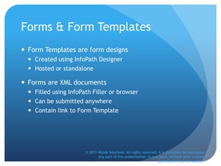 Forms & Form Templates
 Form Templates are form designs
 Created using InfoPath Designer
 Hosted or standalone
 Forms are XML documents
 Filled using InfoPath Filler or browser
 Can be submitted anywhere
 Contain link to Form Template
© 2011 Wylde Solutions. All rights reserved. It is forbidden to reproduce
any part of this presentation, in any form, without prior written
permission from the author.
 