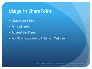 Usage in SharePoint
 Custom List Forms
 Form Libraries
 External List Forms
 Workflow: Association, Initiation, Tasks etc.
© 2011 Wylde Solutions. All rights reserved. It is forbidden to reproduce
any part of this presentation, in any form, without prior written
permission from the author.
 