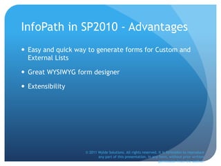 InfoPath in SP2010 - Advantages
 Easy and quick way to generate forms for Custom and
External Lists
 Great WYSIWYG form designer
 Extensibility
© 2011 Wylde Solutions. All rights reserved. It is forbidden to reproduce
any part of this presentation, in any form, without prior written
permission from the author.
 