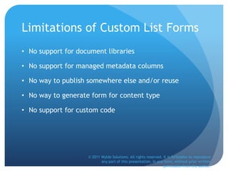 Limitations of Custom List Forms
• No support for document libraries
• No support for managed metadata columns
• No way to publish somewhere else and/or reuse
• No way to generate form for content type
• No support for custom code
© 2011 Wylde Solutions. All rights reserved. It is forbidden to reproduce
any part of this presentation, in any form, without prior written
permission from the author.
 