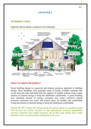 1
CHAPTER 1
INTRODUCTION
GREEN BUILDING (GREEN INTERIOR)
WHAT IS GREEN BUILDING?
Green building design is a practical and climate conscious approach to building
design. These buildings were generally made of locally available materials like
wood, mud and stone and dealt with the vagaries of weather without using a large
amount of external energy to keep the inhabitants comfortable. A green building
uses minimum amount of energy, consumes less water, conserves natural
resources, generates less waste and creates space for healthy and comfortable
living and amount of external energy to keep the inhabitants comfortable.
During the 20th
century, the energy needs of a person taken as a global average
will increase by a factor of four. As life expectancies increase, populations
increase, material and wealth increases, all of these four things put a high
demand on the ecosystem of the earth.points to be seen:
 