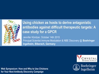 Jennifer Könitzer, October 14th 2015
Principal Scientist Immune Modulation & NBE Discovery @ Boehringer
Ingelheim, Biberach, Germany
Using chicken as hosts to derive antagonistic
antibodies against difficult therapeutic targets: A
case study for a GPCR
Web Symposium: How and Why to Use Chickens
for Your Next Antibody Discovery Campaign
 
