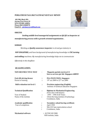 PORATHUR PALLIKUNATH KUNJUPALU BINOY
#02-508, Block 854
Jurong West Street 81
SINGAPORE 640854.
Phone-0065-82808970
Email id – pk.binoy@rediffmail.com
OBJECTIVE
Seeking middle level managerial assignments as QA/QC as Inspector at
manufacturing process with a growth oriented organization. .
SUMMARY
Working as Quality assurance inspector in oil and gas industry in
NOV SINGAPORE, and have background of manufacturing knowledge in CNC turning
and milling machines. My manufacturing knowledge helps me to communicate
Effectively in the shopfloor.
QUALIFICATION:
NON DESTRUCTIVE TEST : Magnetic particle test level 11
Sets co services pte ltd- Singapore 608925
Fork lift driving licence : PSA INSTUTION, Singapore
Period of training : 19th
oct 2009 to 22nd
oct 2009
Skill evaluation test level 1 : Precision engineering (English)
Institute of technical education Singapore
Technical Qualification : Diploma in Mechanical Engineering
(First class with honors)
Year of Studied : 1995 – 1998 (Full Time)
Name of the institute : Christ the king institute of technology
Coimbatore, India
Academic qualification : Secondary school leaving certificate
Year of completion : April 1994
: Shri GN Sam matriculation school
: Coimbatore, India
Mechanical software : AUTOCAD 2000
SISI institute, India
 