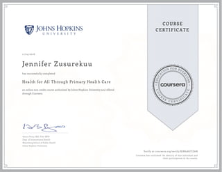 EDUCA
T
ION FOR EVE
R
YONE
CO
U
R
S
E
C E R T I F
I
C
A
TE
COURSE
CERTIFICATE
11/24/2016
Jennifer Zusurekuu
Health for All Through Primary Health Care
an online non-credit course authorized by Johns Hopkins University and offered
through Coursera
has successfully completed
Henry Perry, MD, PhD, MPH
Dept. of International Health
Bloomberg School of Public Health
Johns Hopkins University
Verify at coursera.org/verify/RJBS586TJZ6N
Coursera has confirmed the identity of this individual and
their participation in the course.
 