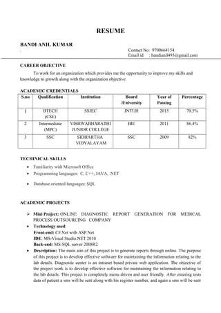 RESUME
BANDI ANIL KUMAR
. Contact No: 9700664154
Email id : bandianil493@gmail.com
CAREER OBJECTIVE
To work for an organization which provides me the opportunity to improve my skills and
knowledge to growth along with the organization objective.
ACADEMIC CREDENTIALS
S.no Qualification Institution Board
/University
Year of
Passing
Percentage
1 BTECH
(CSE)
SSJEC JNTUH 2015 70.5%
2 Intermediate
(MPC)
VISHWABHARATHI
JUNIOR COLLEGE
BIE 2011 86.4%
3 SSC SIDHARTHA
VIDYALAYAM
SSC 2009 82%
TECHINICAL SKILLS
• Familiarity with Microsoft Office
• Programming languages: C, C++, JAVA, .NET
• Database oriented languages: SQL
ACADEMIC PROJECTS
 Mini Project: ONLINE DIAGNOSTIC REPORT GENERATION FOR MEDICAL
PROCESS OUTSOURCING COMPANY
• Technology used:
Front-end: C#.Net with ASP.Net
IDE: MS-Visual Studio.NET 2010
Back-end: MS-SQL server 2008R2
• Description: The main aim of this project is to generate reports through online. The purpose
of this project is to develop effective software for maintaining the information relating to the
lab details. Diagnostic center is an intranet based private web application. The objective of
the project work is to develop effective software for maintaining the information relating to
the lab details. This project is completely menu driven and user friendly. After entering tests
data of patient a sms will be sent along with his register number, and again a sms will be sent
 